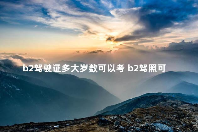 b2驾驶证多大岁数可以考 b2驾照可以开车到多大年龄